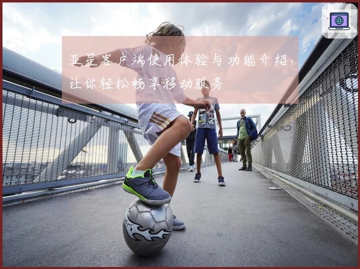 亚星客户端使用体验与功能介绍，让你轻松畅享移动服务