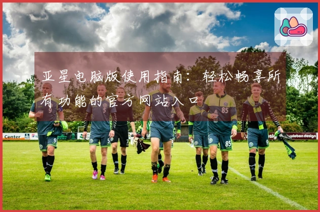 亚星电脑版使用指南：轻松畅享所有功能的官方网站入口
