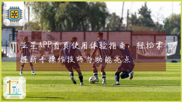 亚星APP首页使用体验指南，轻松掌握新手操作技巧与功能亮点