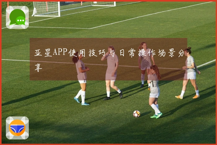 亚星APP使用技巧与日常操作场景分享
