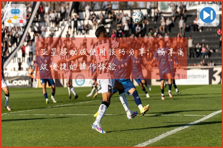 亚星移动版使用技巧分享：畅享高效便捷的操作体验